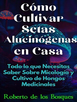 Cómo Cultivar Setas Alucinógenas en Casa Todo lo que Necesitas Saber Sobre Micología y Cultivo de Hongos Medicinales - ebook